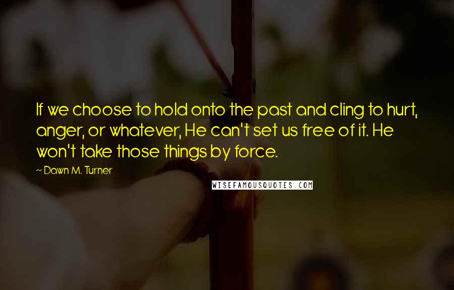 Dawn M. Turner Quotes: If we choose to hold onto the past and cling to hurt, anger, or whatever, He can't set us free of it. He won't take those things by force.