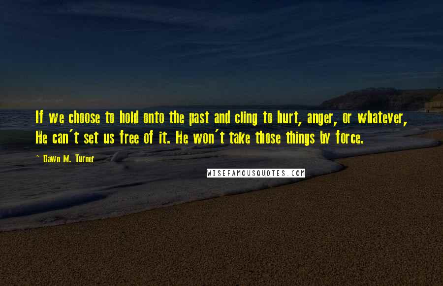 Dawn M. Turner Quotes: If we choose to hold onto the past and cling to hurt, anger, or whatever, He can't set us free of it. He won't take those things by force.
