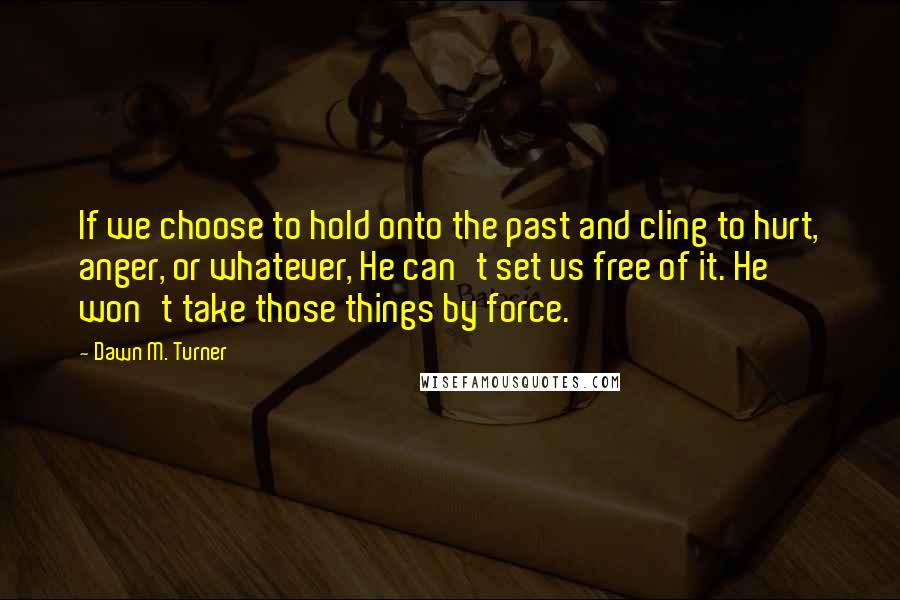 Dawn M. Turner Quotes: If we choose to hold onto the past and cling to hurt, anger, or whatever, He can't set us free of it. He won't take those things by force.
