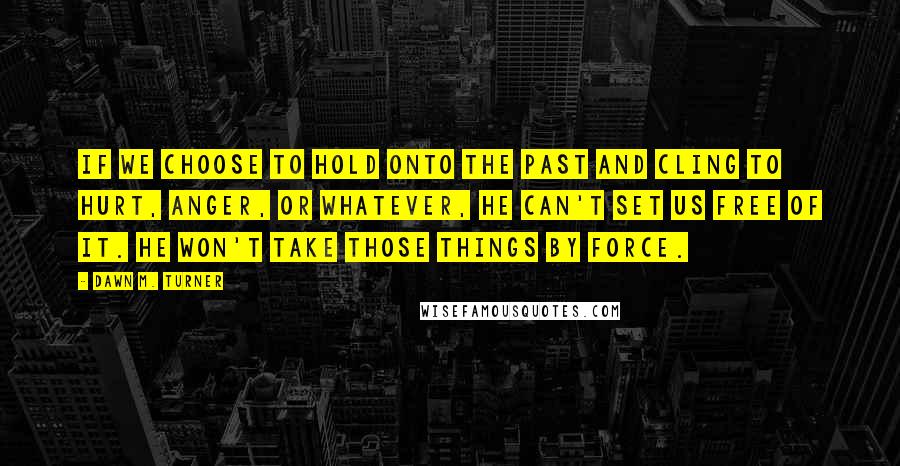 Dawn M. Turner Quotes: If we choose to hold onto the past and cling to hurt, anger, or whatever, He can't set us free of it. He won't take those things by force.