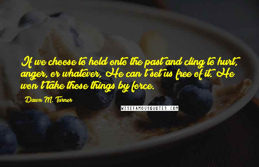 Dawn M. Turner Quotes: If we choose to hold onto the past and cling to hurt, anger, or whatever, He can't set us free of it. He won't take those things by force.