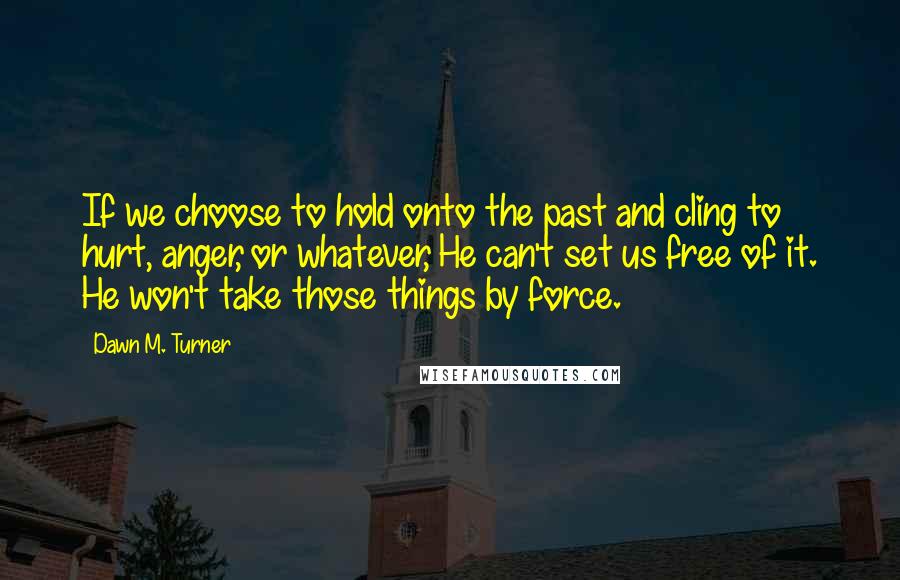 Dawn M. Turner Quotes: If we choose to hold onto the past and cling to hurt, anger, or whatever, He can't set us free of it. He won't take those things by force.