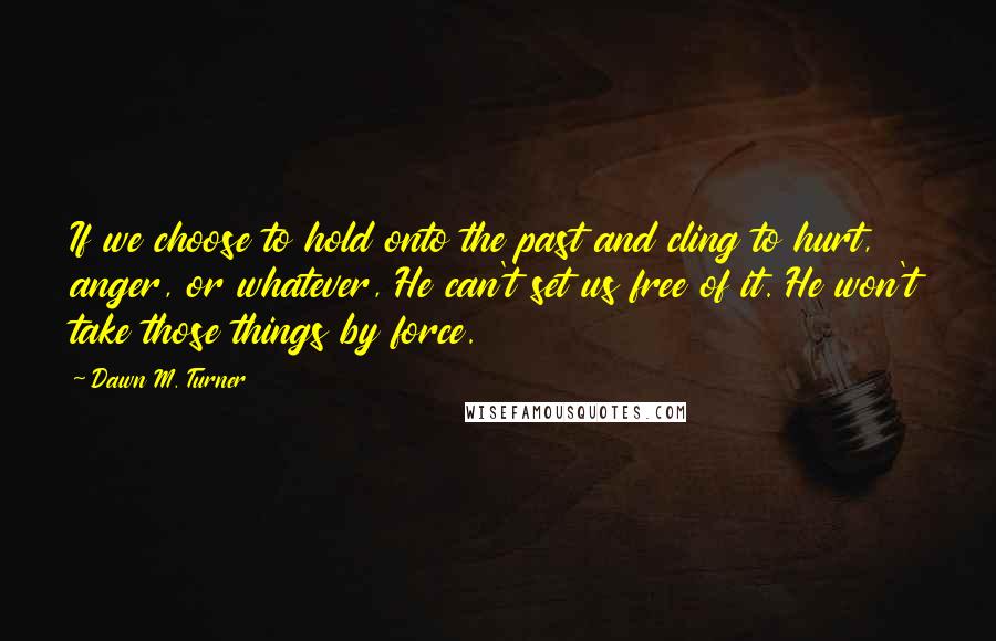 Dawn M. Turner Quotes: If we choose to hold onto the past and cling to hurt, anger, or whatever, He can't set us free of it. He won't take those things by force.
