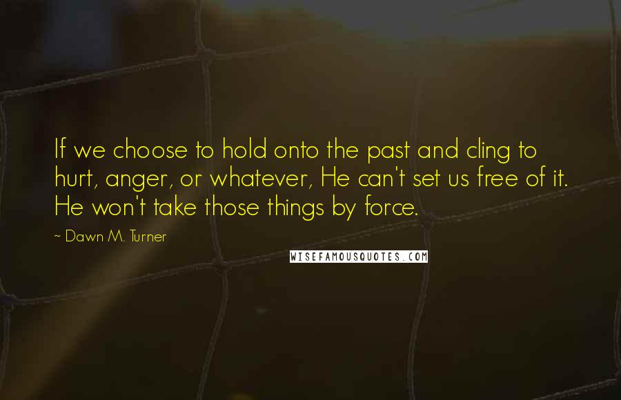 Dawn M. Turner Quotes: If we choose to hold onto the past and cling to hurt, anger, or whatever, He can't set us free of it. He won't take those things by force.