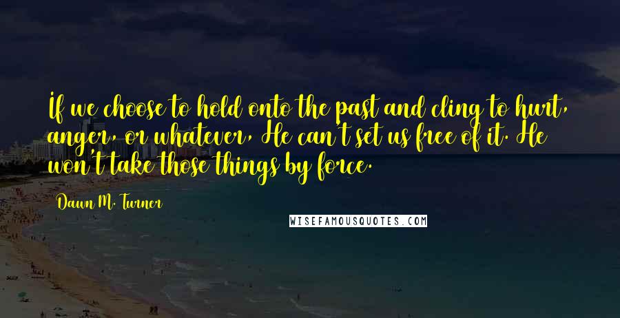 Dawn M. Turner Quotes: If we choose to hold onto the past and cling to hurt, anger, or whatever, He can't set us free of it. He won't take those things by force.