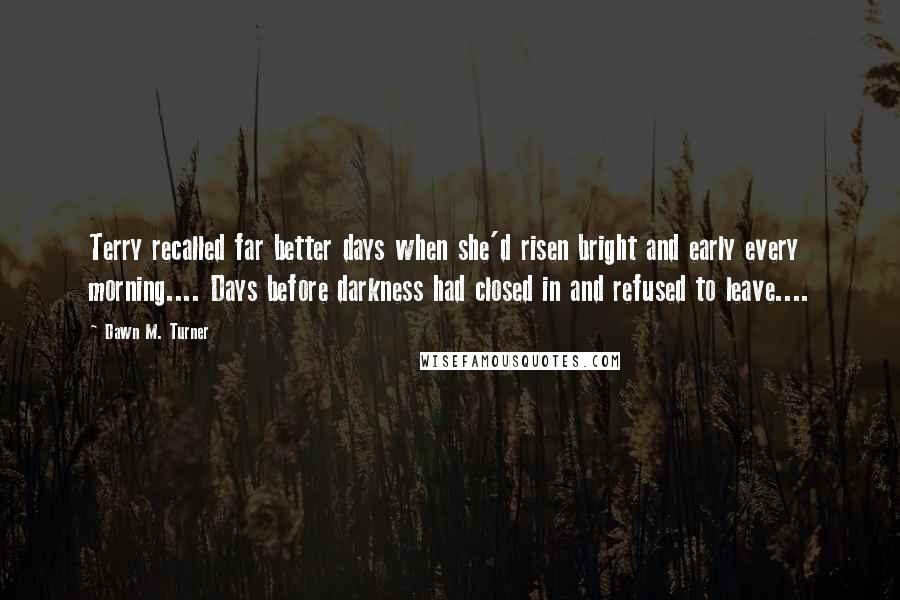 Dawn M. Turner Quotes: Terry recalled far better days when she'd risen bright and early every morning.... Days before darkness had closed in and refused to leave....