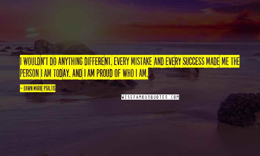 Dawn Marie Psaltis Quotes: I wouldn't do anything different. Every mistake and every success made me the person I am today. And I am proud of who I am.