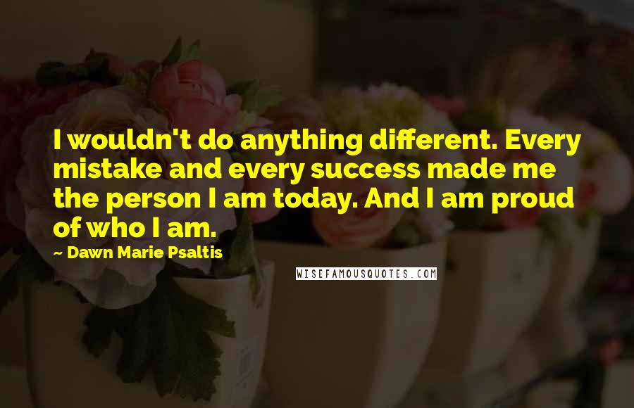 Dawn Marie Psaltis Quotes: I wouldn't do anything different. Every mistake and every success made me the person I am today. And I am proud of who I am.