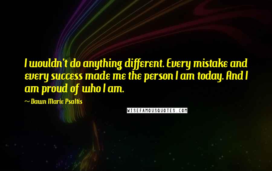 Dawn Marie Psaltis Quotes: I wouldn't do anything different. Every mistake and every success made me the person I am today. And I am proud of who I am.