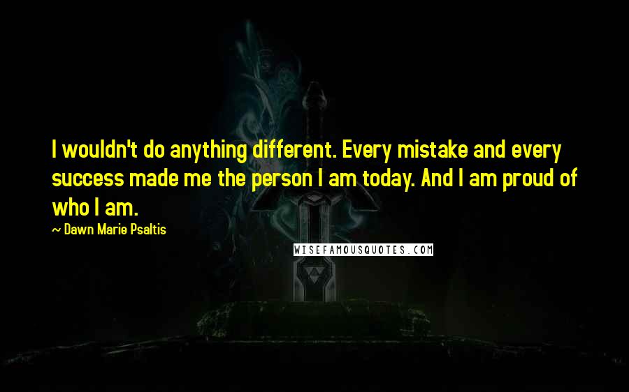 Dawn Marie Psaltis Quotes: I wouldn't do anything different. Every mistake and every success made me the person I am today. And I am proud of who I am.