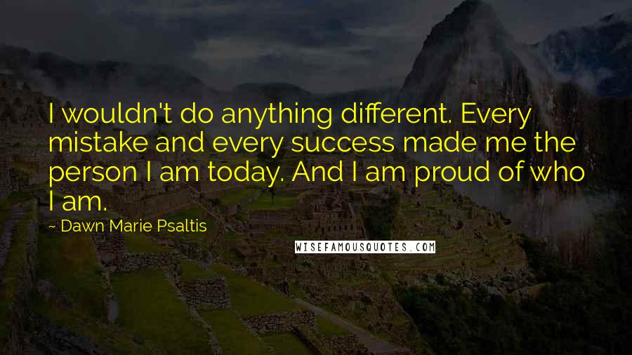 Dawn Marie Psaltis Quotes: I wouldn't do anything different. Every mistake and every success made me the person I am today. And I am proud of who I am.