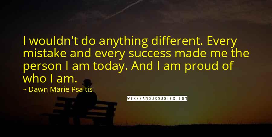 Dawn Marie Psaltis Quotes: I wouldn't do anything different. Every mistake and every success made me the person I am today. And I am proud of who I am.