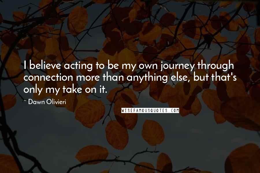 Dawn Olivieri Quotes: I believe acting to be my own journey through connection more than anything else, but that's only my take on it.