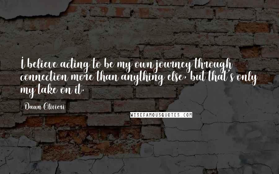 Dawn Olivieri Quotes: I believe acting to be my own journey through connection more than anything else, but that's only my take on it.