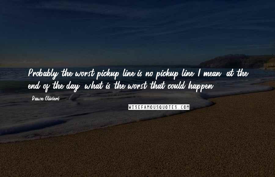 Dawn Olivieri Quotes: Probably the worst pickup line is no pickup line. I mean, at the end of the day, what is the worst that could happen?