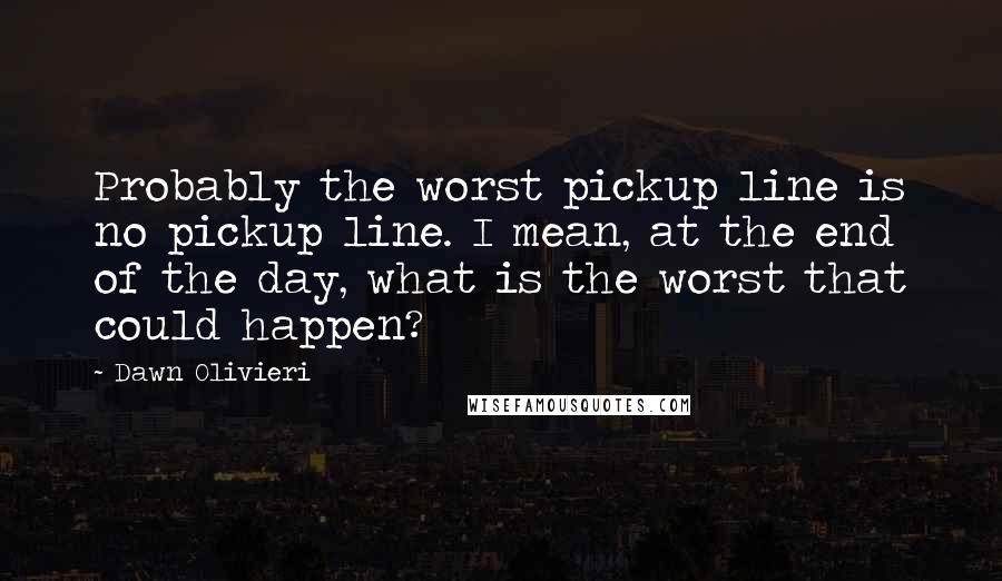 Dawn Olivieri Quotes: Probably the worst pickup line is no pickup line. I mean, at the end of the day, what is the worst that could happen?