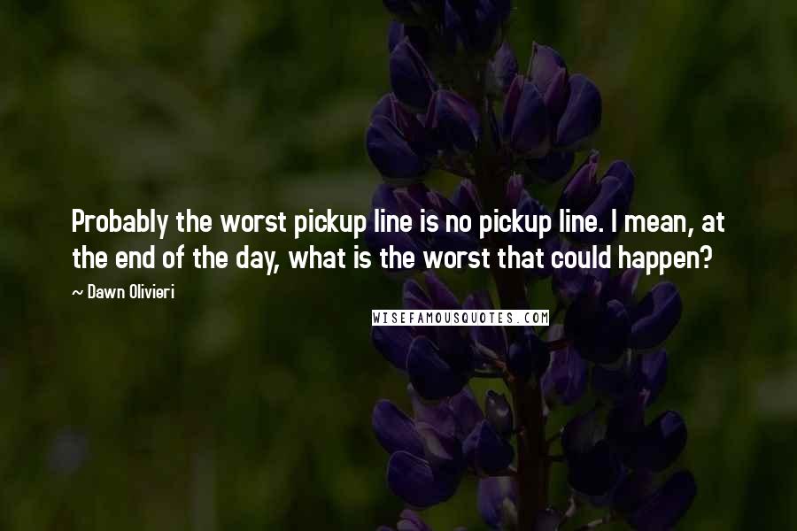 Dawn Olivieri Quotes: Probably the worst pickup line is no pickup line. I mean, at the end of the day, what is the worst that could happen?