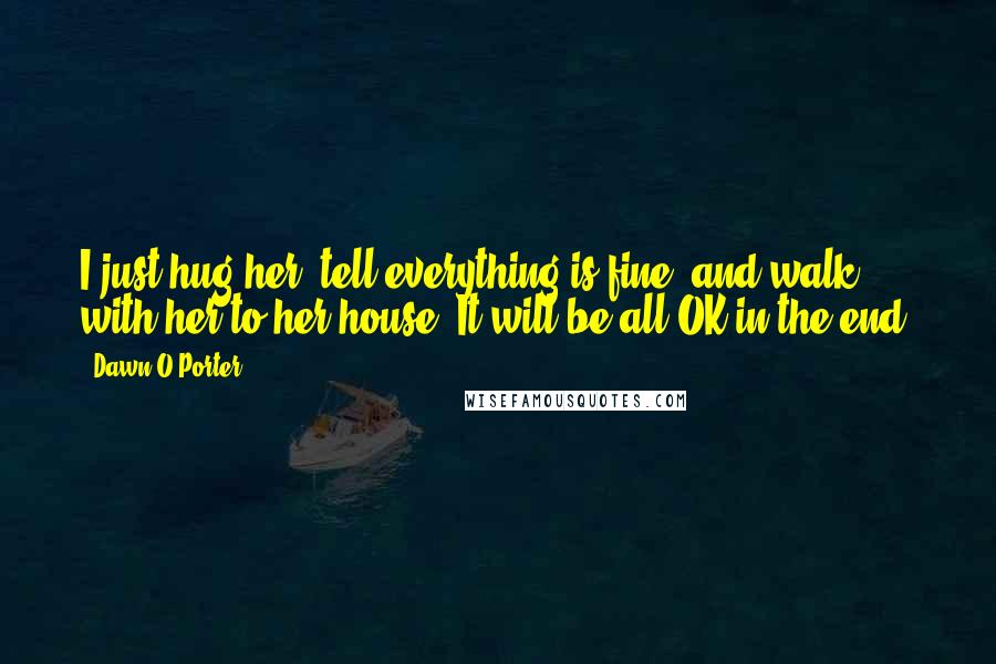 Dawn O'Porter Quotes: I just hug her, tell everything is fine, and walk with her to her house. It will be all OK in the end.