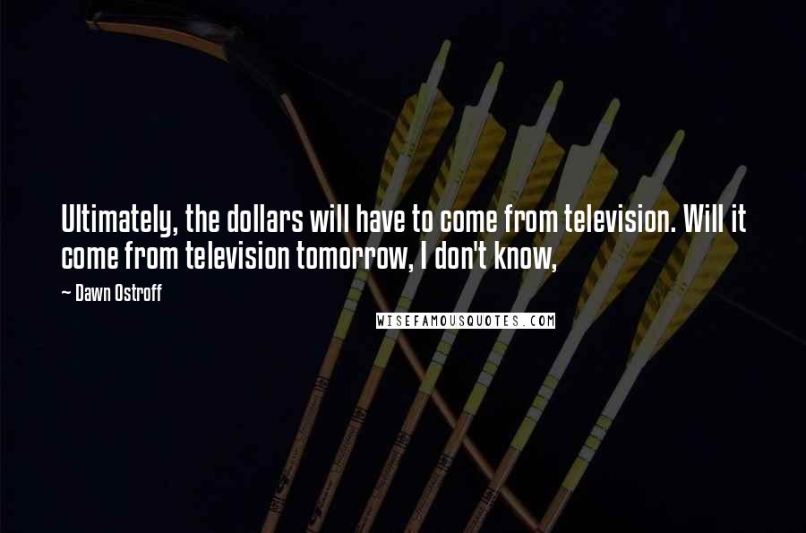 Dawn Ostroff Quotes: Ultimately, the dollars will have to come from television. Will it come from television tomorrow, I don't know,