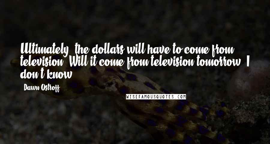Dawn Ostroff Quotes: Ultimately, the dollars will have to come from television. Will it come from television tomorrow, I don't know,