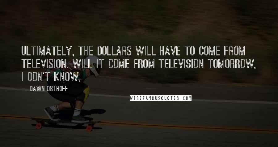 Dawn Ostroff Quotes: Ultimately, the dollars will have to come from television. Will it come from television tomorrow, I don't know,