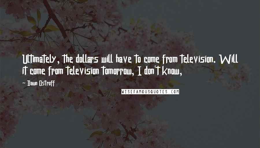 Dawn Ostroff Quotes: Ultimately, the dollars will have to come from television. Will it come from television tomorrow, I don't know,