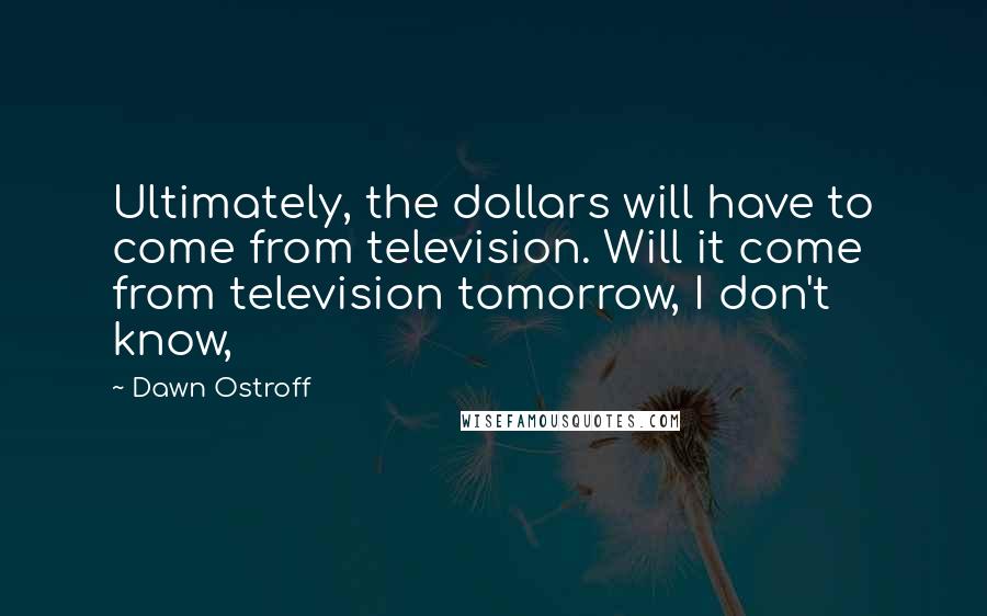 Dawn Ostroff Quotes: Ultimately, the dollars will have to come from television. Will it come from television tomorrow, I don't know,