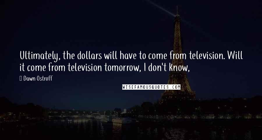 Dawn Ostroff Quotes: Ultimately, the dollars will have to come from television. Will it come from television tomorrow, I don't know,