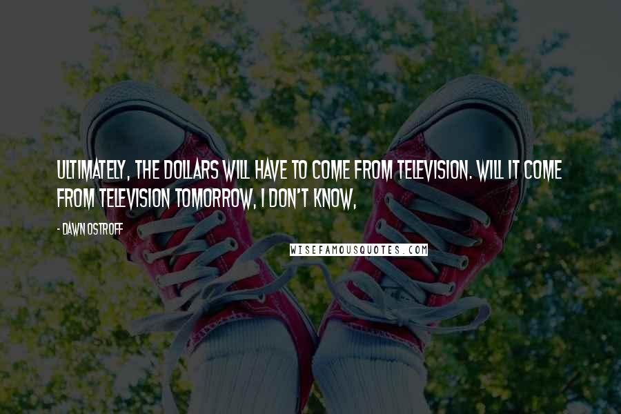 Dawn Ostroff Quotes: Ultimately, the dollars will have to come from television. Will it come from television tomorrow, I don't know,