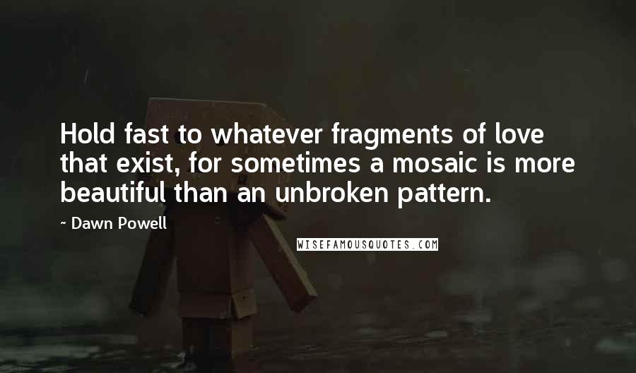 Dawn Powell Quotes: Hold fast to whatever fragments of love that exist, for sometimes a mosaic is more beautiful than an unbroken pattern.