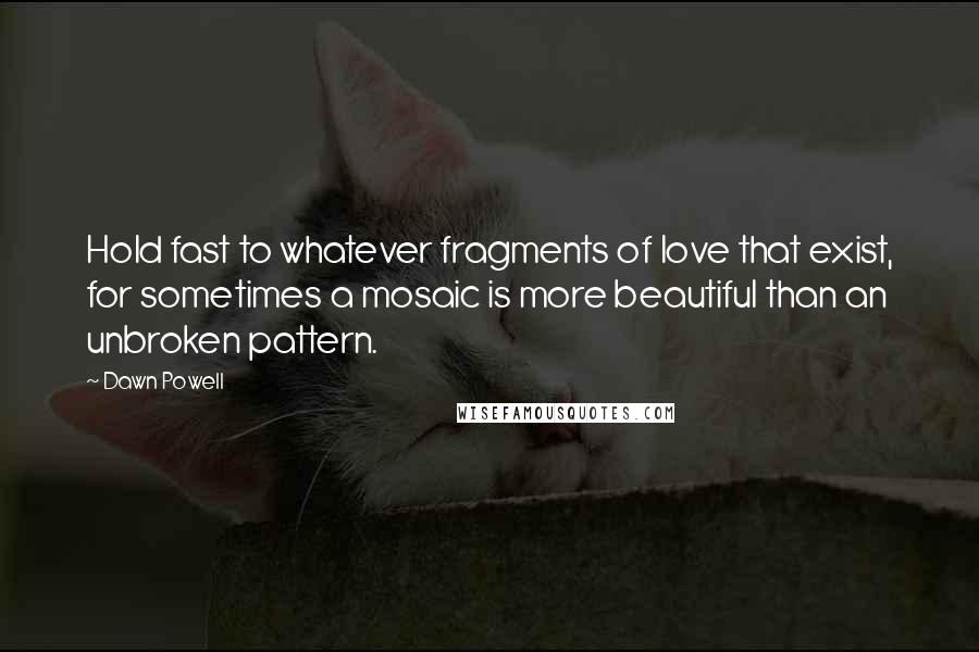 Dawn Powell Quotes: Hold fast to whatever fragments of love that exist, for sometimes a mosaic is more beautiful than an unbroken pattern.