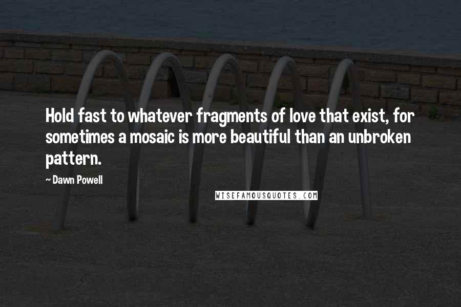 Dawn Powell Quotes: Hold fast to whatever fragments of love that exist, for sometimes a mosaic is more beautiful than an unbroken pattern.