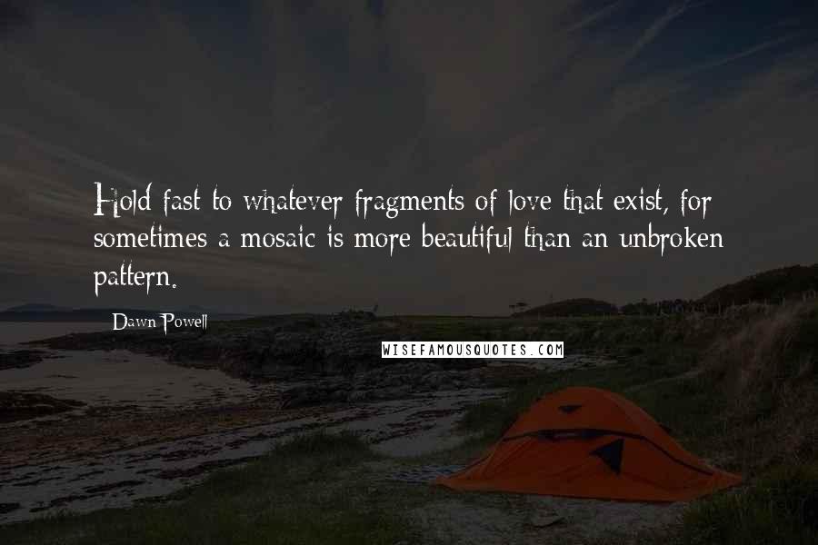 Dawn Powell Quotes: Hold fast to whatever fragments of love that exist, for sometimes a mosaic is more beautiful than an unbroken pattern.