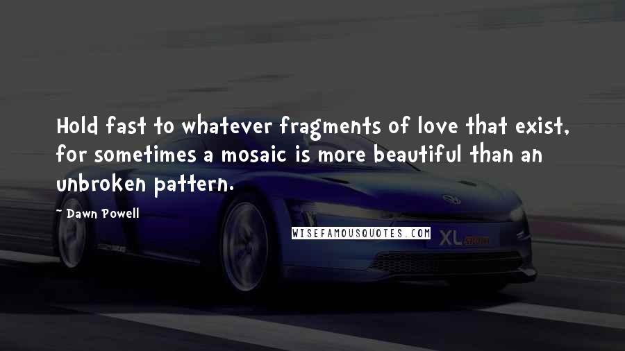 Dawn Powell Quotes: Hold fast to whatever fragments of love that exist, for sometimes a mosaic is more beautiful than an unbroken pattern.