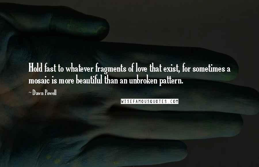 Dawn Powell Quotes: Hold fast to whatever fragments of love that exist, for sometimes a mosaic is more beautiful than an unbroken pattern.