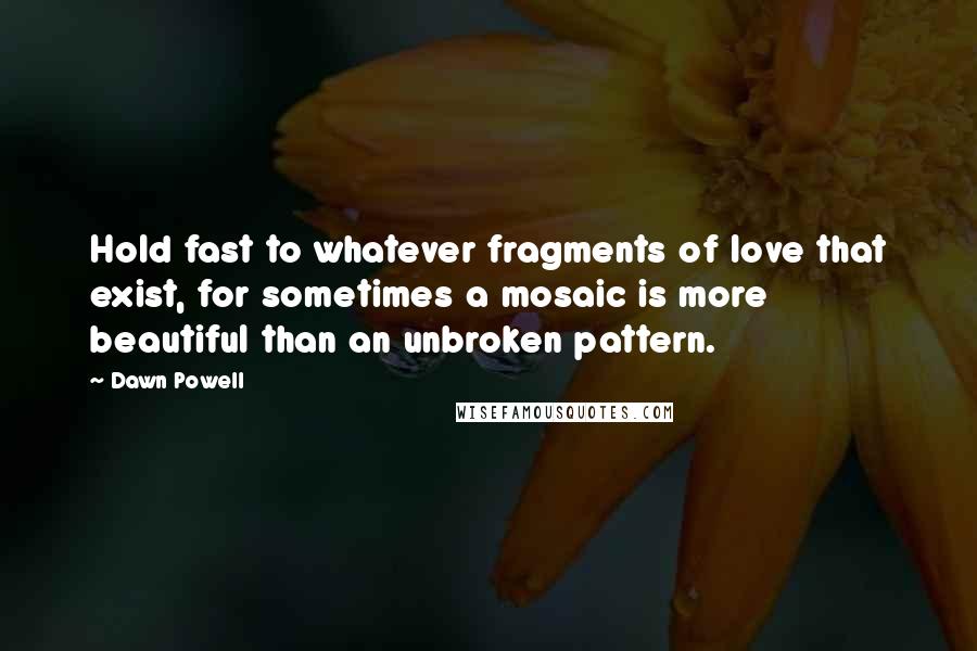 Dawn Powell Quotes: Hold fast to whatever fragments of love that exist, for sometimes a mosaic is more beautiful than an unbroken pattern.