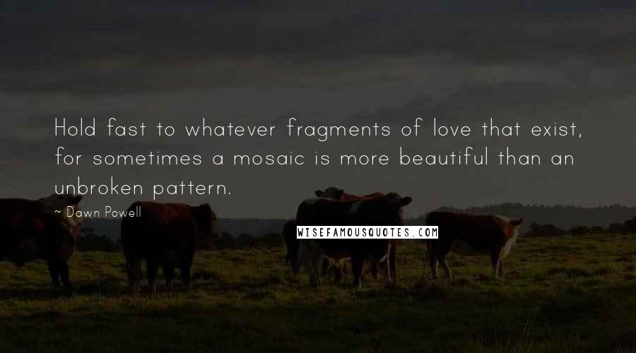 Dawn Powell Quotes: Hold fast to whatever fragments of love that exist, for sometimes a mosaic is more beautiful than an unbroken pattern.