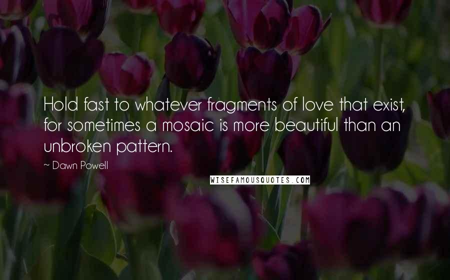 Dawn Powell Quotes: Hold fast to whatever fragments of love that exist, for sometimes a mosaic is more beautiful than an unbroken pattern.