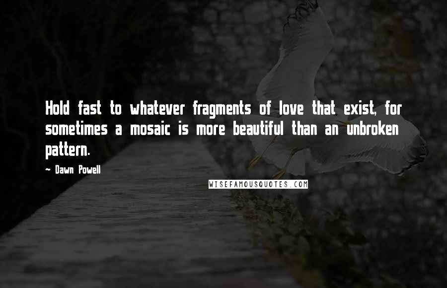 Dawn Powell Quotes: Hold fast to whatever fragments of love that exist, for sometimes a mosaic is more beautiful than an unbroken pattern.