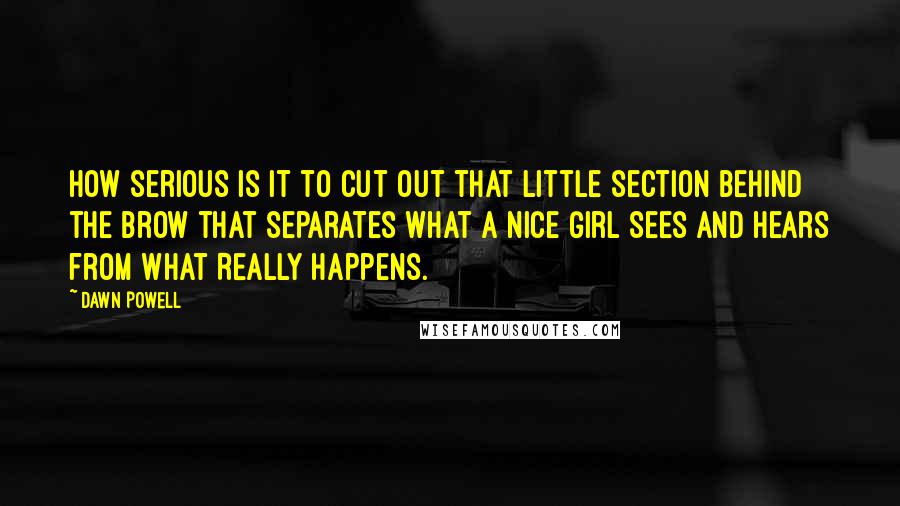 Dawn Powell Quotes: How serious is it to cut out that little section behind the brow that separates what a Nice Girl Sees and Hears from What Really Happens.