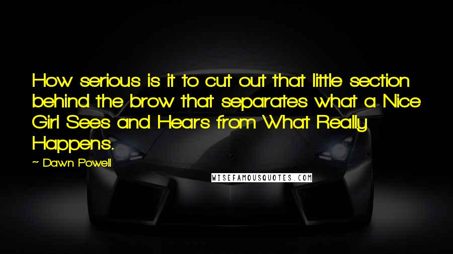 Dawn Powell Quotes: How serious is it to cut out that little section behind the brow that separates what a Nice Girl Sees and Hears from What Really Happens.