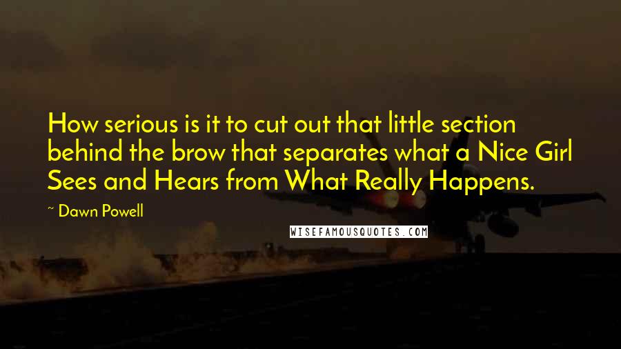Dawn Powell Quotes: How serious is it to cut out that little section behind the brow that separates what a Nice Girl Sees and Hears from What Really Happens.