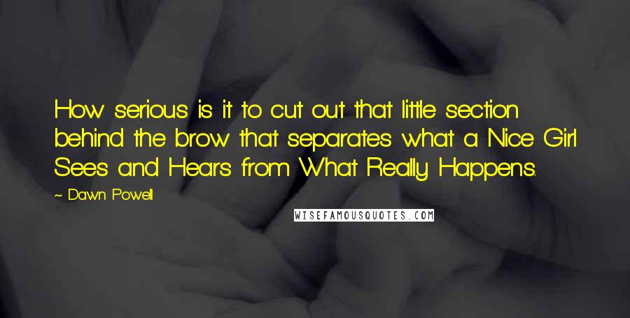 Dawn Powell Quotes: How serious is it to cut out that little section behind the brow that separates what a Nice Girl Sees and Hears from What Really Happens.