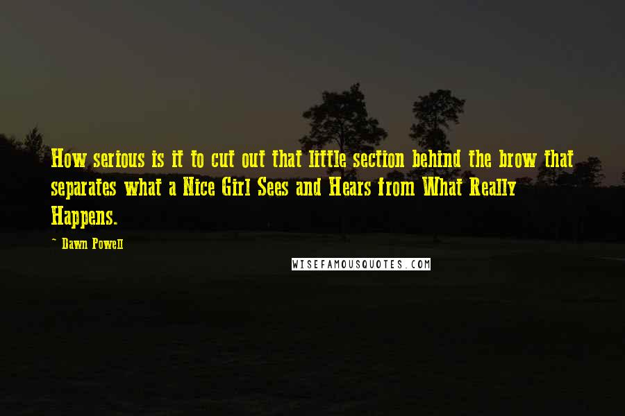 Dawn Powell Quotes: How serious is it to cut out that little section behind the brow that separates what a Nice Girl Sees and Hears from What Really Happens.