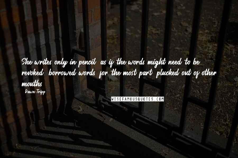 Dawn Tripp Quotes: She writes only in pencil, as if the words might need to be revoked--borrowed words, for the most part, plucked out of other mouths...