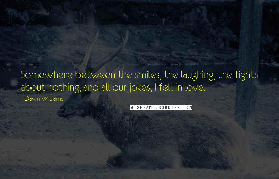 Dawn Williams Quotes: Somewhere between the smiles, the laughing, the fights about nothing, and all our jokes, I fell in love.