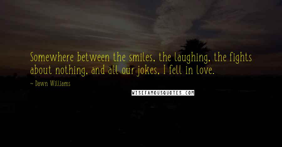 Dawn Williams Quotes: Somewhere between the smiles, the laughing, the fights about nothing, and all our jokes, I fell in love.