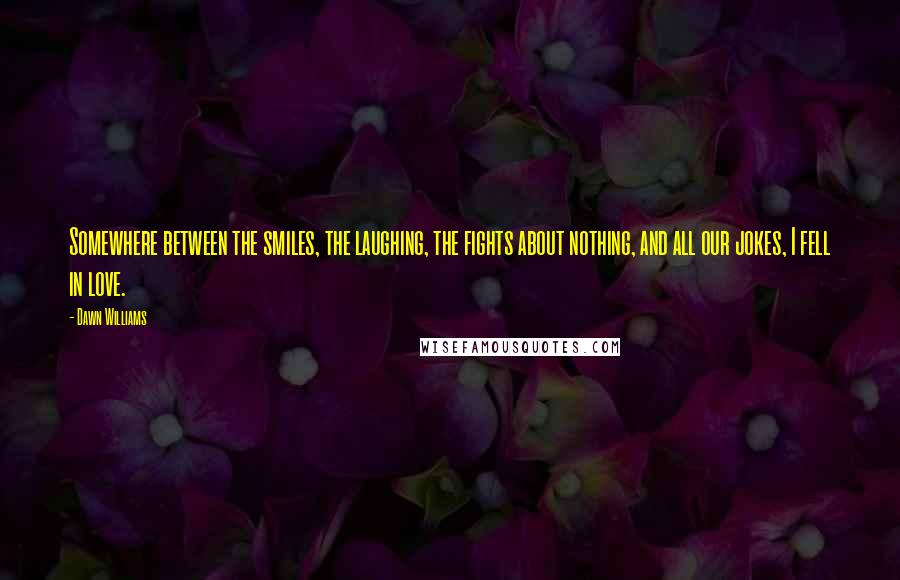 Dawn Williams Quotes: Somewhere between the smiles, the laughing, the fights about nothing, and all our jokes, I fell in love.