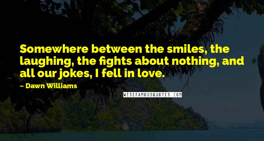 Dawn Williams Quotes: Somewhere between the smiles, the laughing, the fights about nothing, and all our jokes, I fell in love.