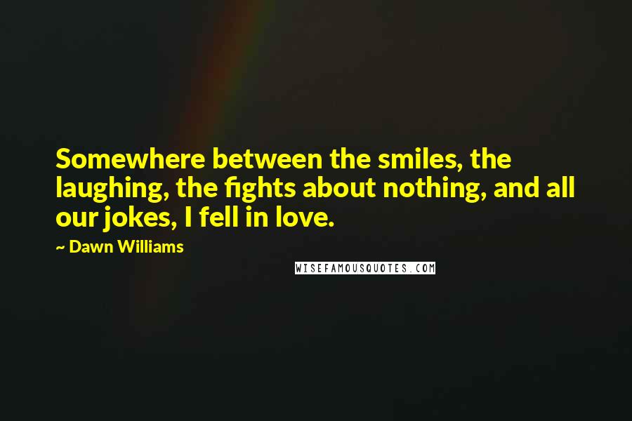 Dawn Williams Quotes: Somewhere between the smiles, the laughing, the fights about nothing, and all our jokes, I fell in love.